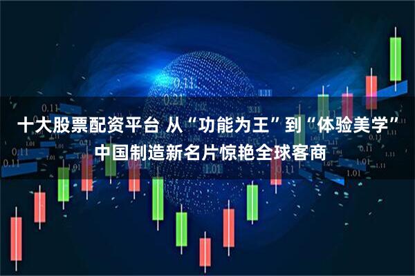 十大股票配资平台 从“功能为王”到“体验美学” 中国制造新名片惊艳全球客商