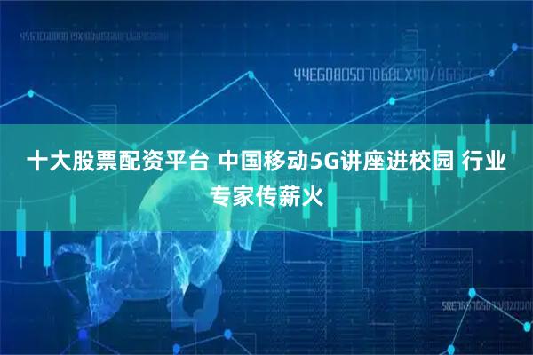 十大股票配资平台 中国移动5G讲座进校园 行业专家传薪火