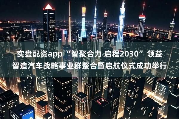 实盘配资app “智聚合力 启程2030” 领益智造汽车战略事业群整合暨启航仪式成功举行