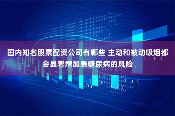 国内知名股票配资公司有哪些 主动和被动吸烟都会显著增加患糖尿病的风险