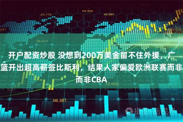 开户配资炒股 没想到200万美金留不住外援，广东男篮开出超高薪签比斯利，结果人家偏爱欧洲联赛而非CBA