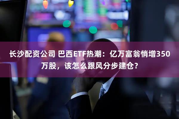 长沙配资公司 巴西ETF热潮：亿万富翁悄增350万股，该怎么跟风分步建仓？
